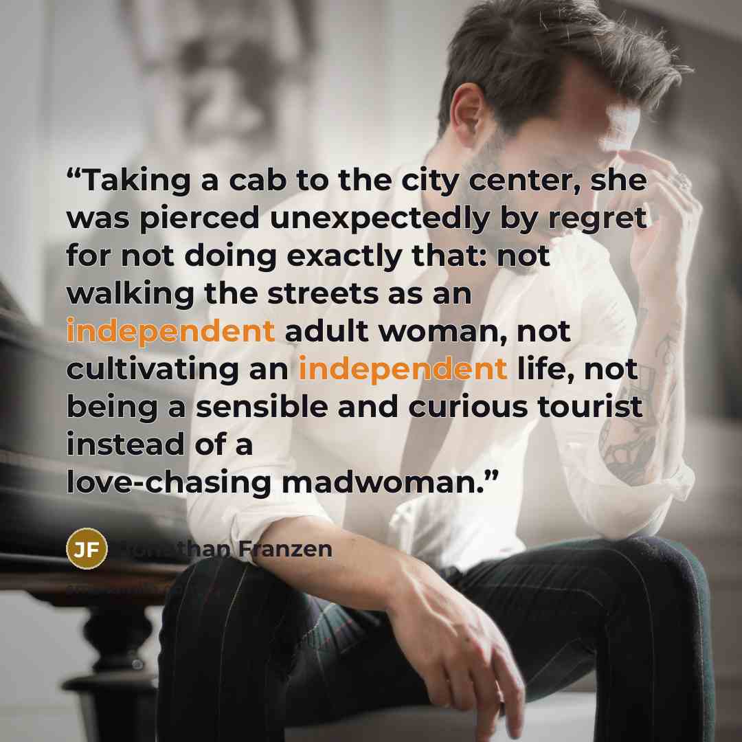 “Taking a cab to the city center, she was pierced unexpectedly by regret for not doing exactly that: not walking the streets as an independent adult woman, not cultivating an independent life, not being a sensible and curious tourist instead of a love-chasing madwoman.” quote by Jonathan Franzen
