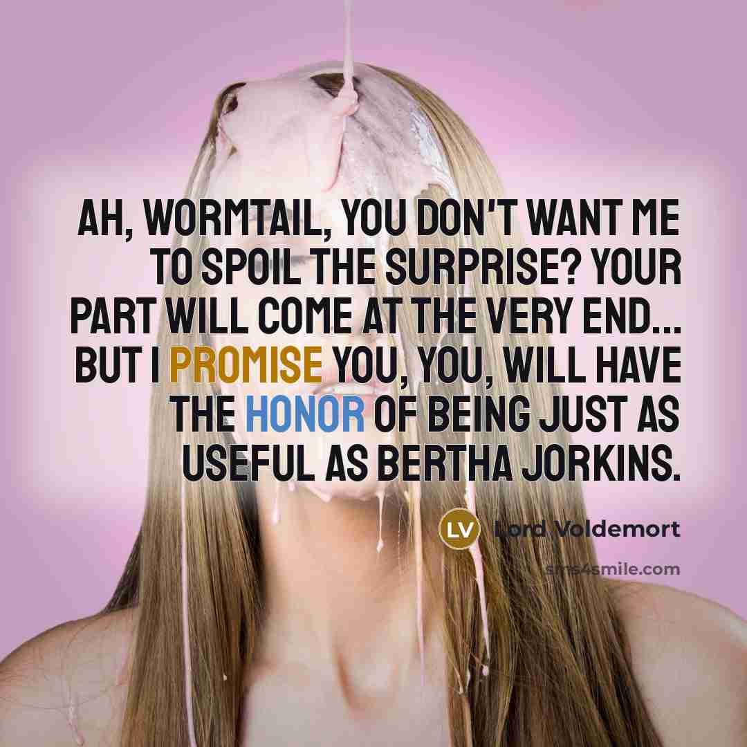 “Ah, Wormtail, you don't want me to spoil the surprise? Your part will come at the very end... but I promise you, you, will have the honor of being just as useful as Bertha Jorkins.” quote by Lord Voldemort
