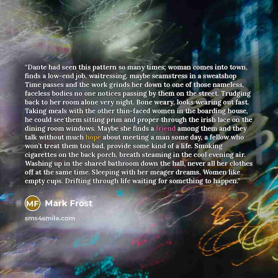 “Dante had seen this pattern so many times; woman comes into town, finds a low-end job, waitressing, maybe seamstress in a sweatshop Time passes and the work grinds her down to one of those nameless, faceless bodies no one notices passing by them on the street. Trudging back to her room alone very…” quote by Mark Frost