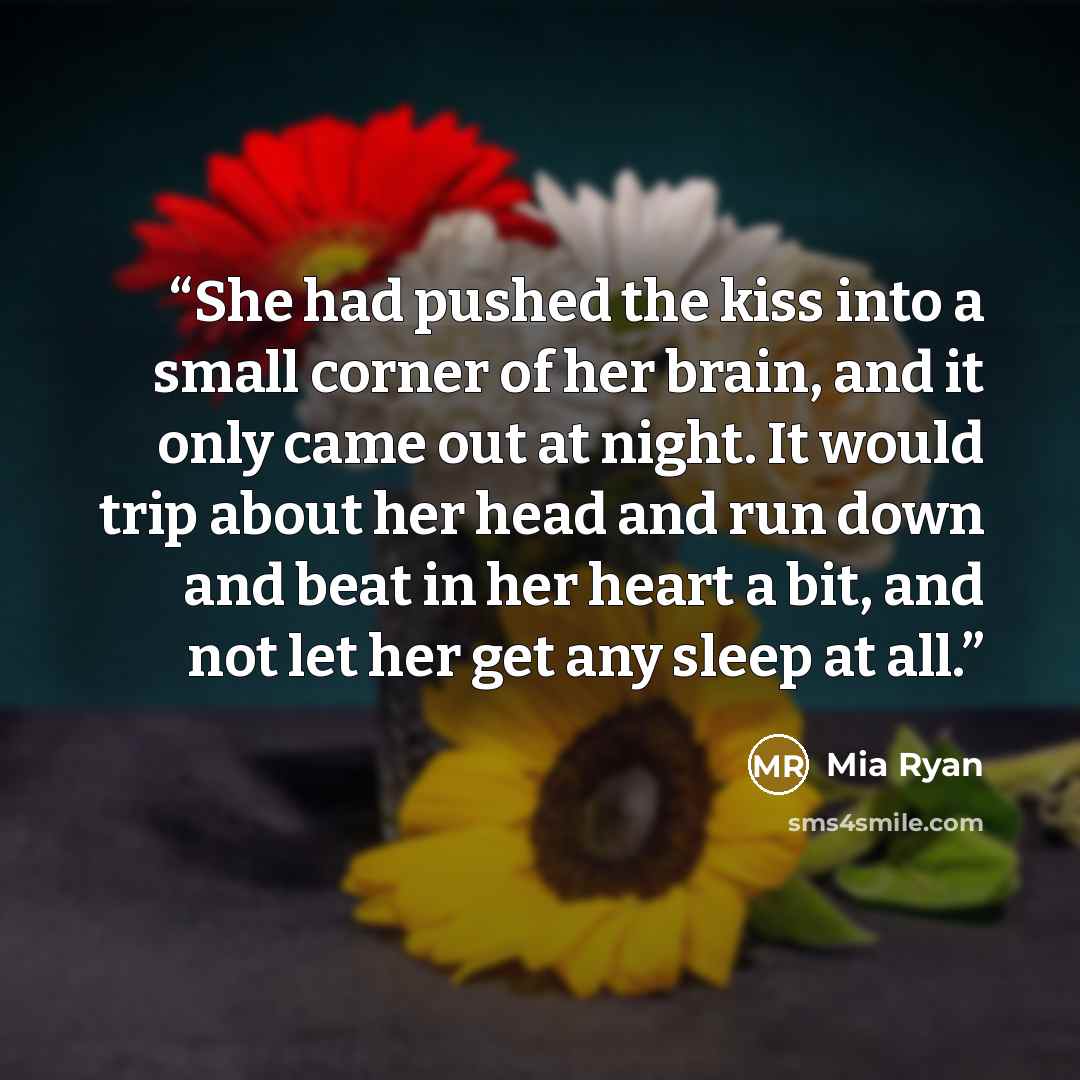 “She had pushed the kiss into a small corner of her brain, and it only came out at night. It would trip about her head and run down and beat in her heart a bit, and not let her get any sleep at all.” quote by Mia Ryan