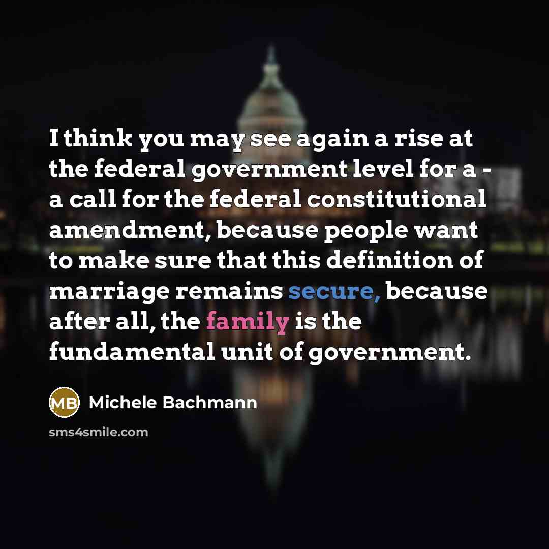 “I think you may see again a rise at the federal government level for a - a call for the federal constitutional amendment, because people want to make sure that this definition of marriage remains secure, because after all, the family is the fundamental unit of government.” quote by Michele Bachmann