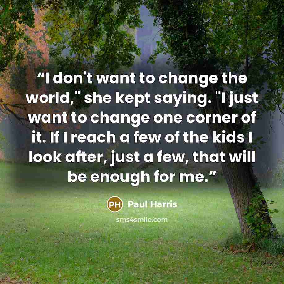 “I don't want to change the world," she kept saying. "I just want to change one corner of it. If I reach a few of the kids I look after, just a few, that will be enough for me.” quote by Paul Harris