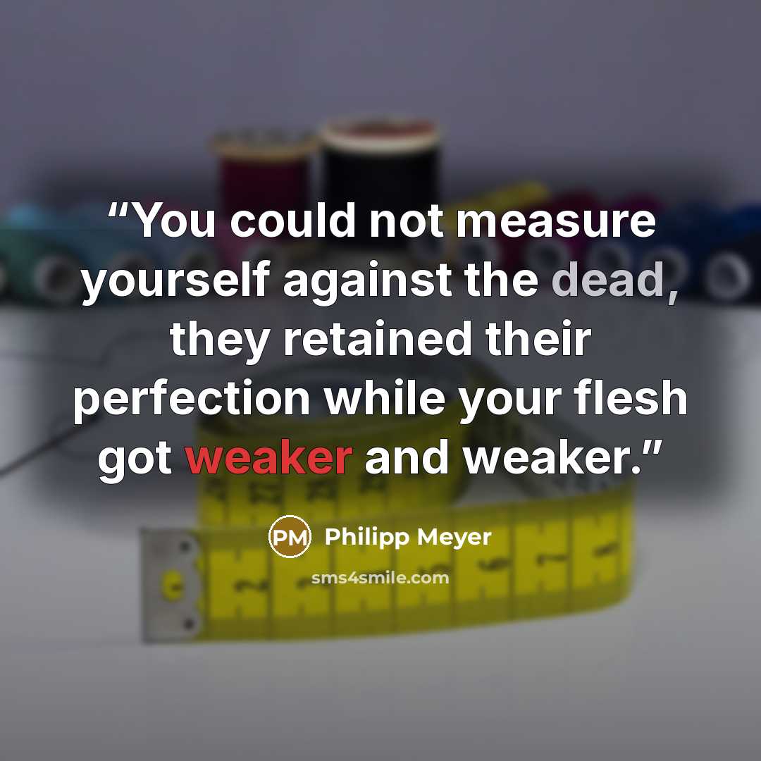 “You could not measure yourself against the dead, they retained their perfection while your flesh got weaker and weaker.” quote by Philipp Meyer