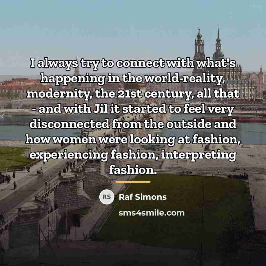 “I always try to connect with what's happening in the…” quote by Raf Simons