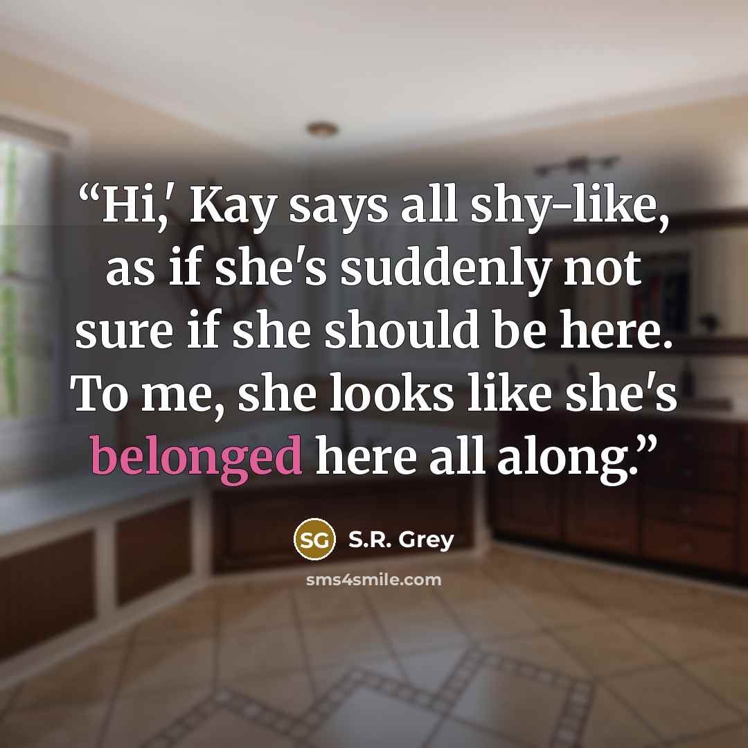“Hi,' Kay says all shy-like, as if she's suddenly not sure if she should be here. To me, she looks like she's belonged here all along.” quote by S.R. Grey