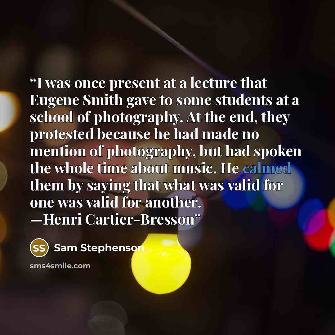 “I was once present at a lecture that Eugene Smith gave to some students at a school of photography. At the end, they protested because he had made no mention of photography, but had spoken the whole time about music. He calmed them by saying that what was valid for one was valid for another…” quote by Sam Stephenson