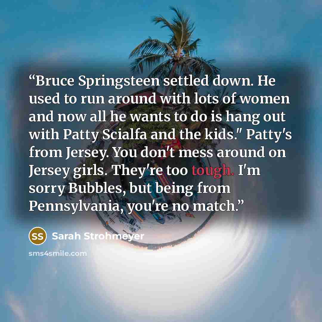 “Bruce Springsteen settled down. He used to run around with lots of women and now all he wants to do is hang out with Patty Scialfa and the kids." Patty's from Jersey. You don't mess around on Jersey girls. They're too tough. I'm sorry Bubbles, but being from Pennsylvania, you're no match.” quote by Sarah Strohmeyer