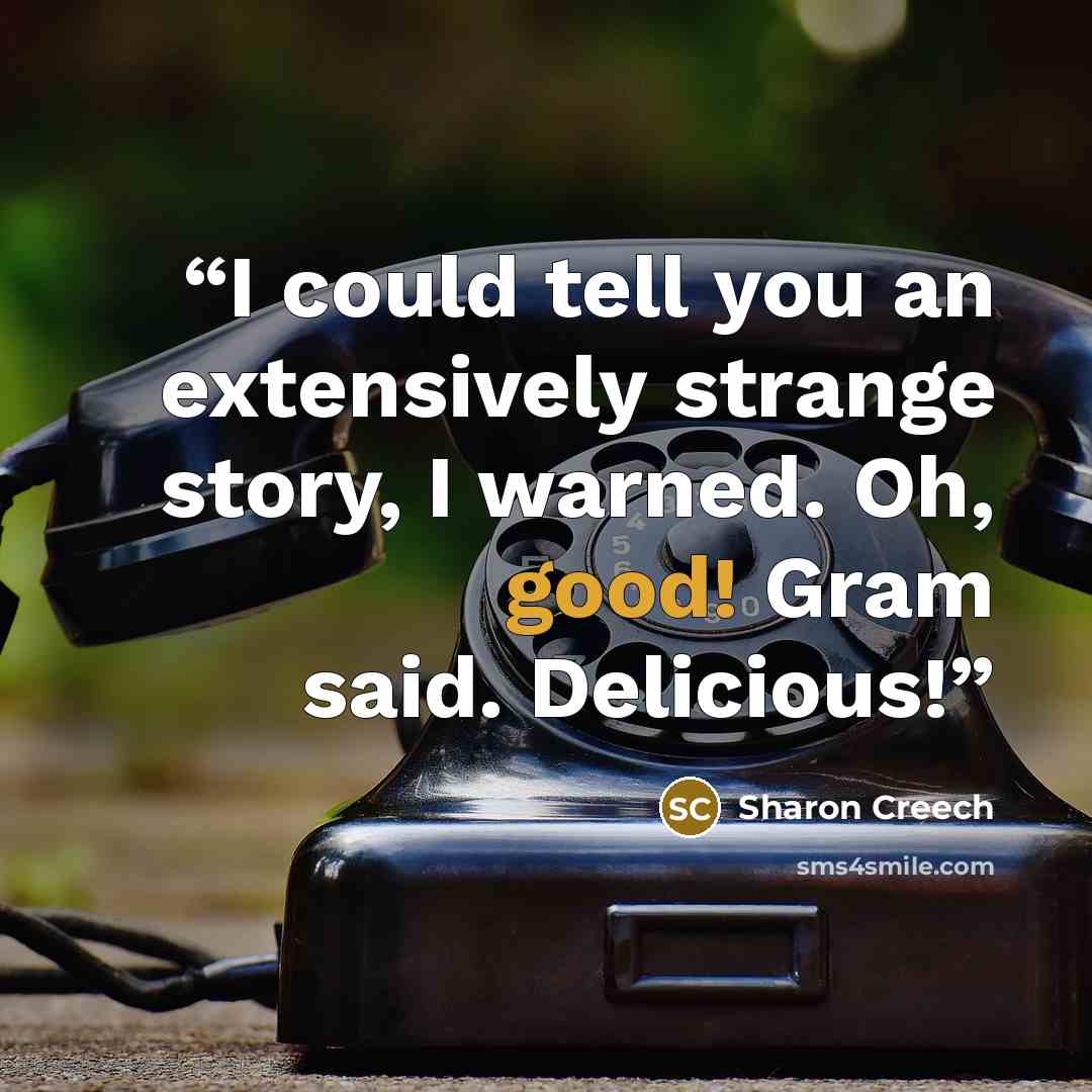 “I could tell you an extensively strange story, I warned. Oh, good! Gram said. Delicious!” quote by Sharon Creech