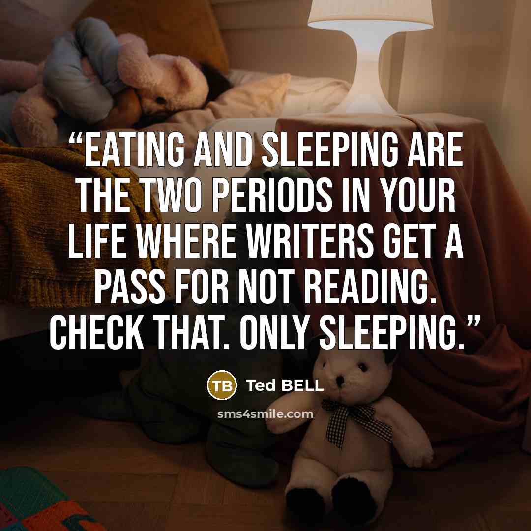 “Eating and sleeping are the two periods in your life where writers get a pass for not reading. Check that. Only sleeping.” quote by Ted BELL