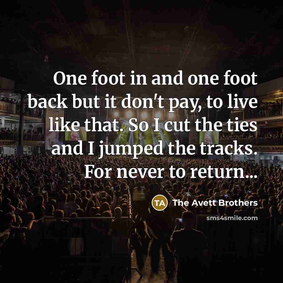 “One foot in and one foot back but it don't pay, to live like that. So I cut the ties and I jumped the tracks. For never to return...” quote by The Avett Brothers