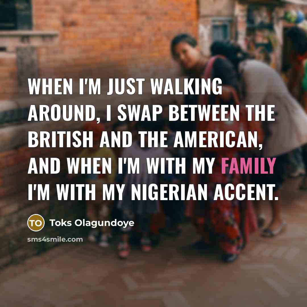 “When I'm just walking around, I swap between the British and the American, and when I'm with my family I'm with my Nigerian accent.” quote by Toks Olagundoye