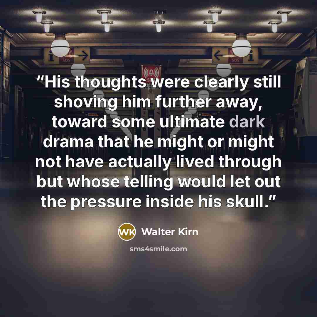 “His thoughts were clearly still shoving him further away, toward some ultimate dark drama that he might or might not have actually lived through but whose telling would let out the pressure inside his skull.” quote by Walter Kirn