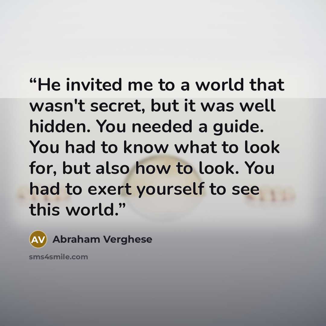 “He invited me to a world that wasn't secret, but it was well hidden. You needed a guide. You had to know what to look for, but also how to look. You had to exert yourself to see this world.” quote by Abraham Verghese