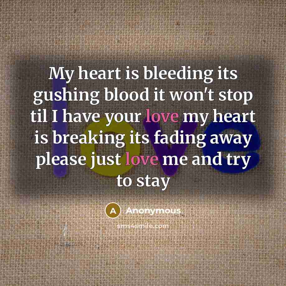 “My heart is bleeding its gushing blood it won't stop til I have your love my heart is breaking its fading away please just love me and try to stay” quote by Anonymous