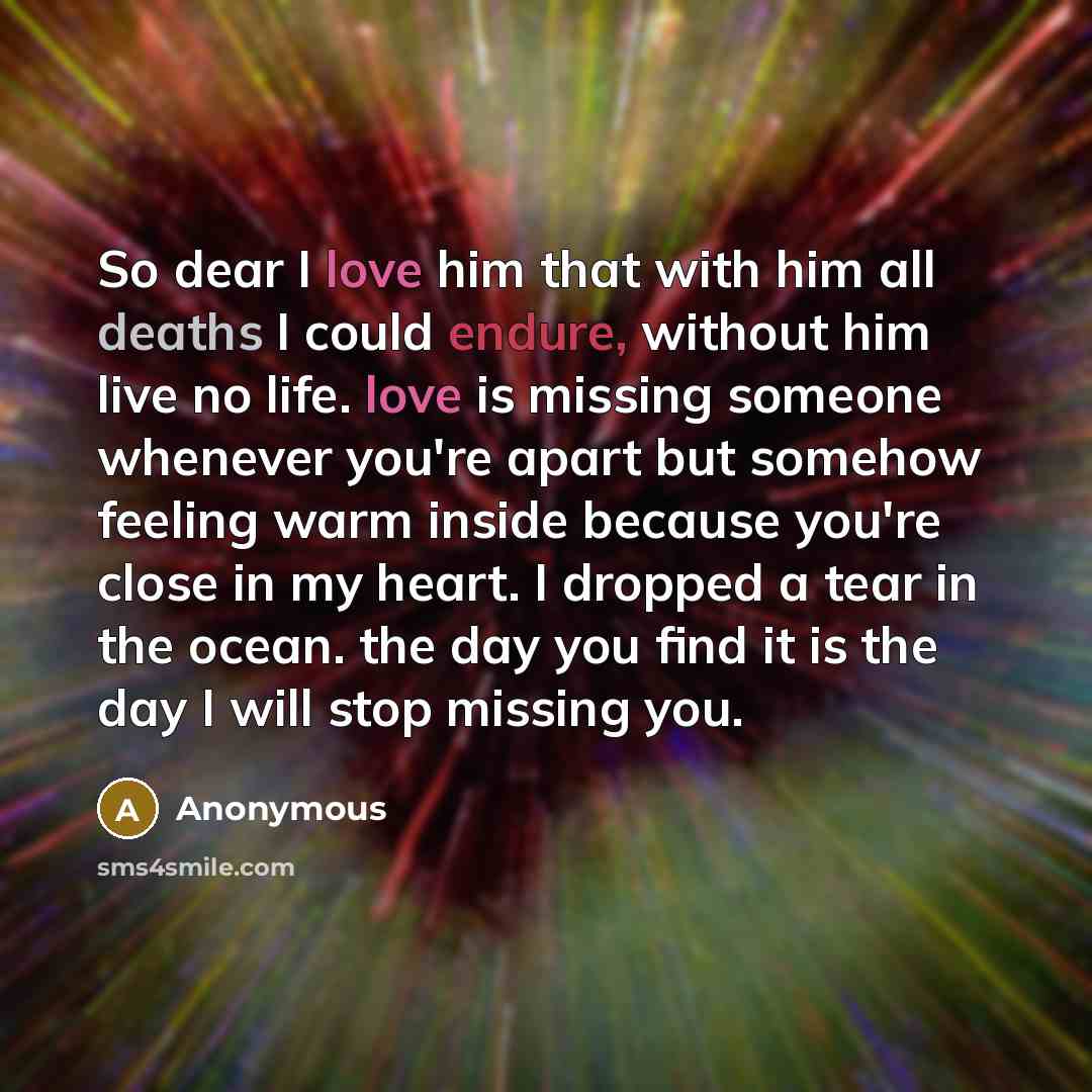“So dear I love him that with him all deaths I could endure, without him live no life. love is missing someone whenever you're apart but somehow feeling warm inside because you're close in my heart. I dropped a tear in the ocean. the day you find it is the day I will stop missing you.” quote by Anonymous