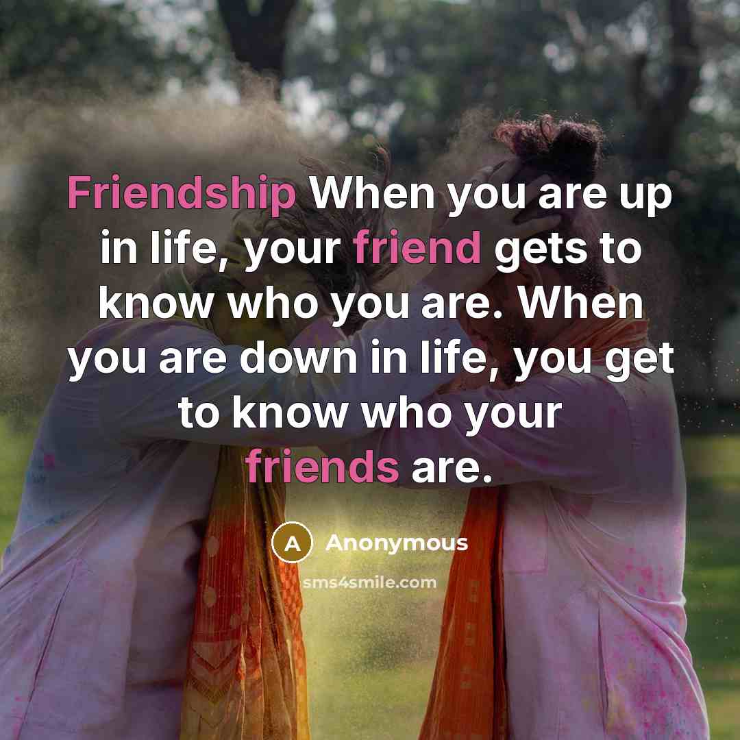 “Friendship When you are up in life, your friend gets to know who you are. When you are down in life, you get to know who your friends are.” quote by Anonymous