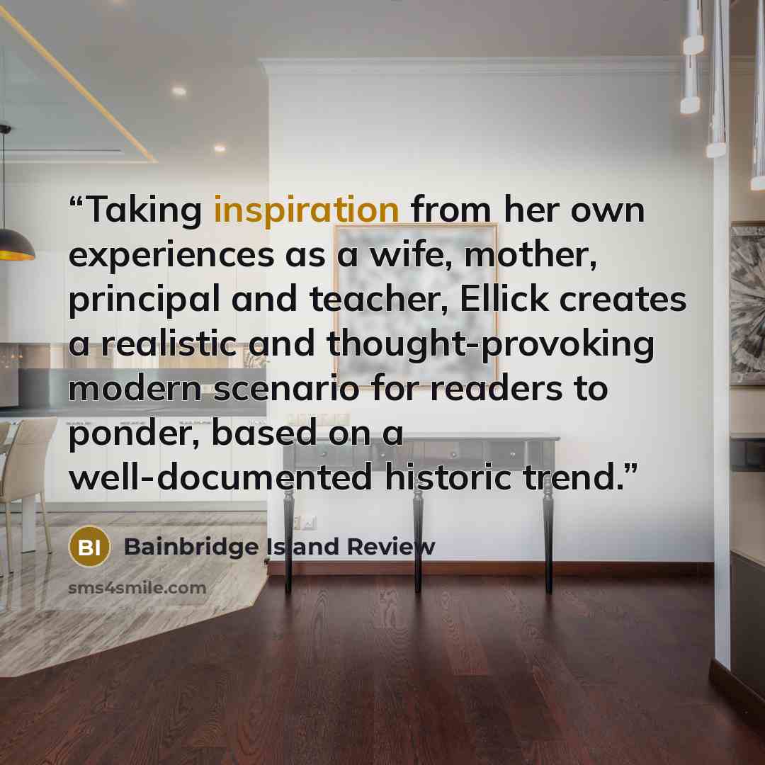 “Taking inspiration from her own experiences as a wife, mother, principal and teacher, Ellick creates a realistic and thought-provoking modern scenario for readers to ponder, based on a well-documented historic trend.” quote by Bainbridge Island Review