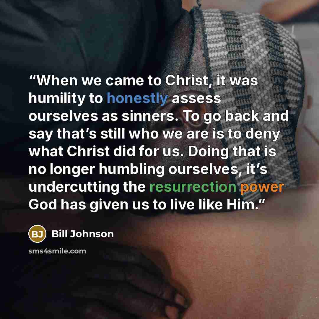 “When we came to Christ, it was humility to honestly assess ourselves as sinners. To go back and say that’s still who we are is to deny what Christ did for us. Doing that is no longer humbling ourselves, it’s undercutting the resurrection power God has given us to live like Him.” quote by Bill Johnson