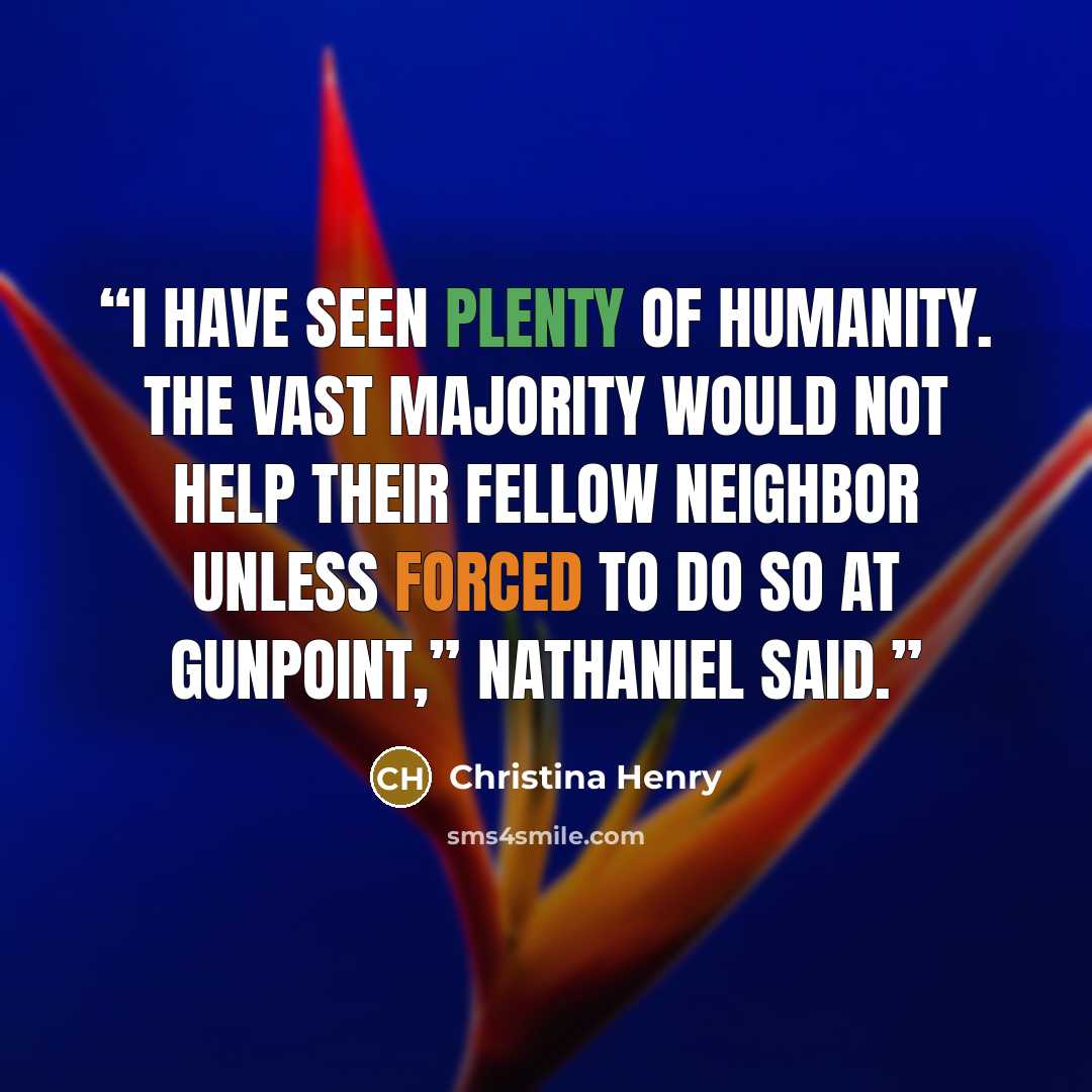 “I have seen plenty of humanity. The vast majority would not help their fellow neighbor unless forced to do so at gunpoint,” Nathaniel said.” quote by Christina Henry
