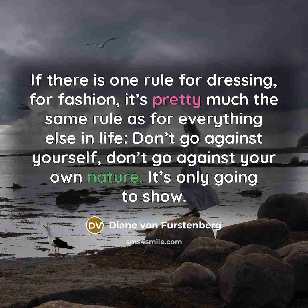“If there is one rule for dressing, for fashion, it’s pretty much the same rule as for everything else in life: Don’t go against yourself, don’t go against your own nature. It’s only going to show.” quote by Diane von Furstenberg