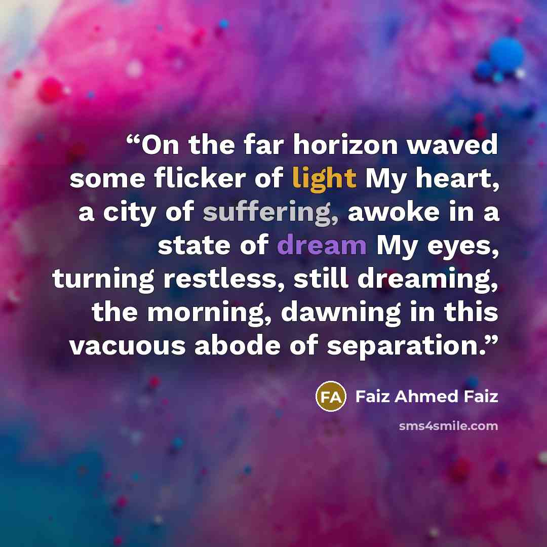 “On the far horizon waved some flicker of light My heart, a city of suffering, awoke in a state of dream My eyes, turning restless, still dreaming, the morning, dawning in this vacuous abode of separation.” quote by Faiz Ahmed Faiz