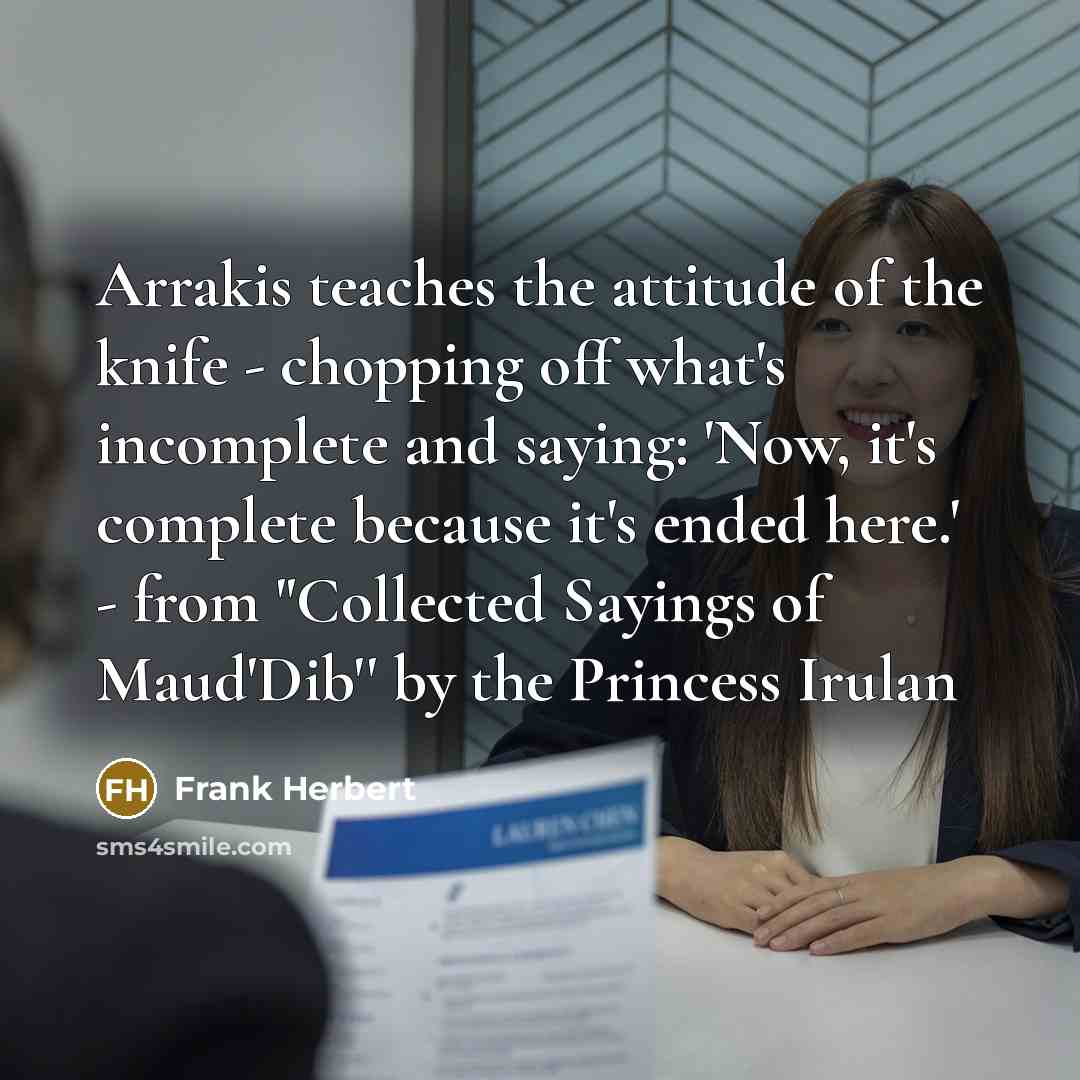 “Arrakis teaches the attitude of the knife - chopping off what's incomplete and saying: 'Now, it's complete because it's ended here.' - from "Collected Sayings of Maud'Dib'' by the Princess Irulan” quote by Frank Herbert
