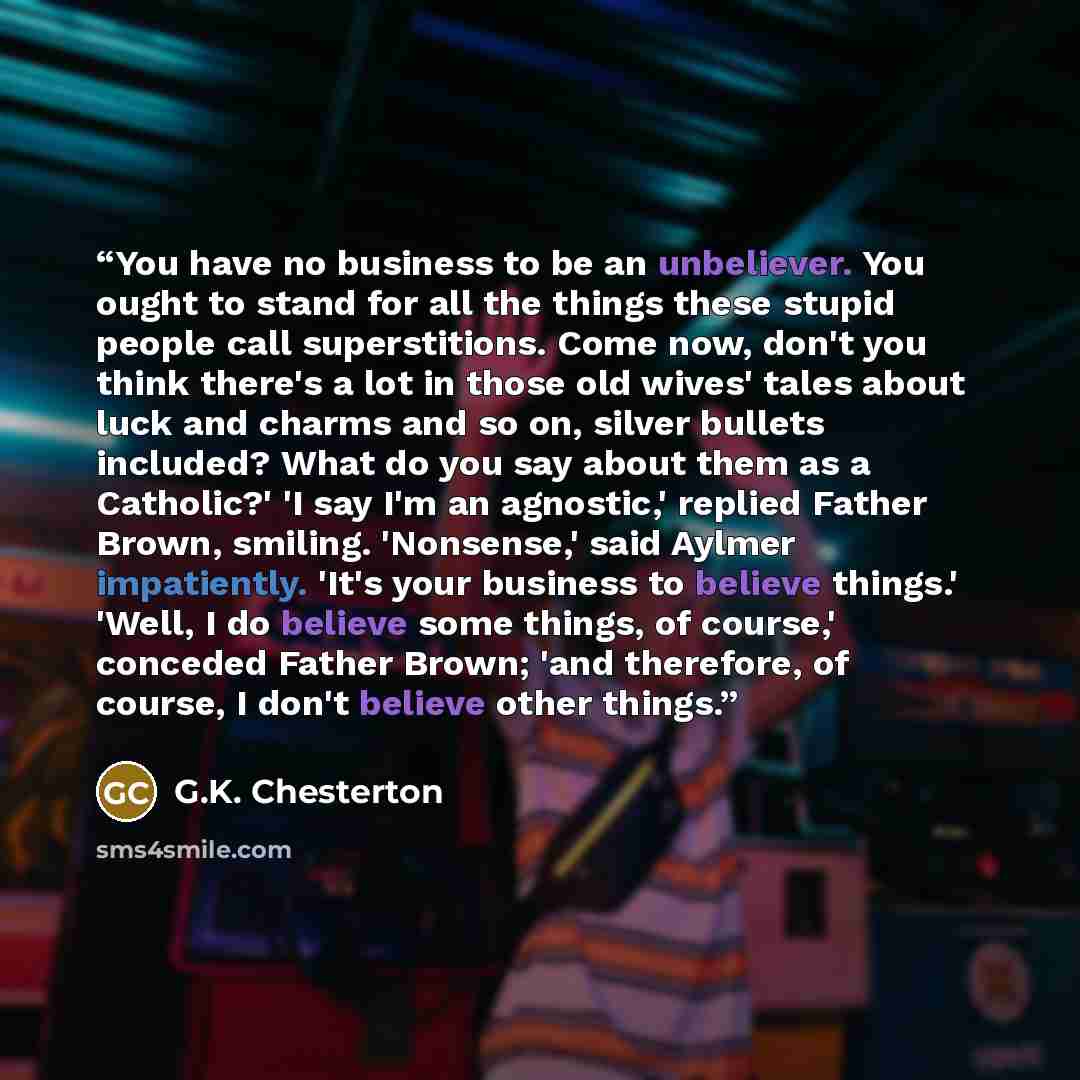 “You have no business to be an unbeliever. You ought to stand for all the things these stupid people call superstitions. Come now, don't you think there's a lot in those old wives' tales about luck and charms and so on, silver bullets included? What do you say about them as a Catholic?' 'I say I'm…” quote by G.K. Chesterton