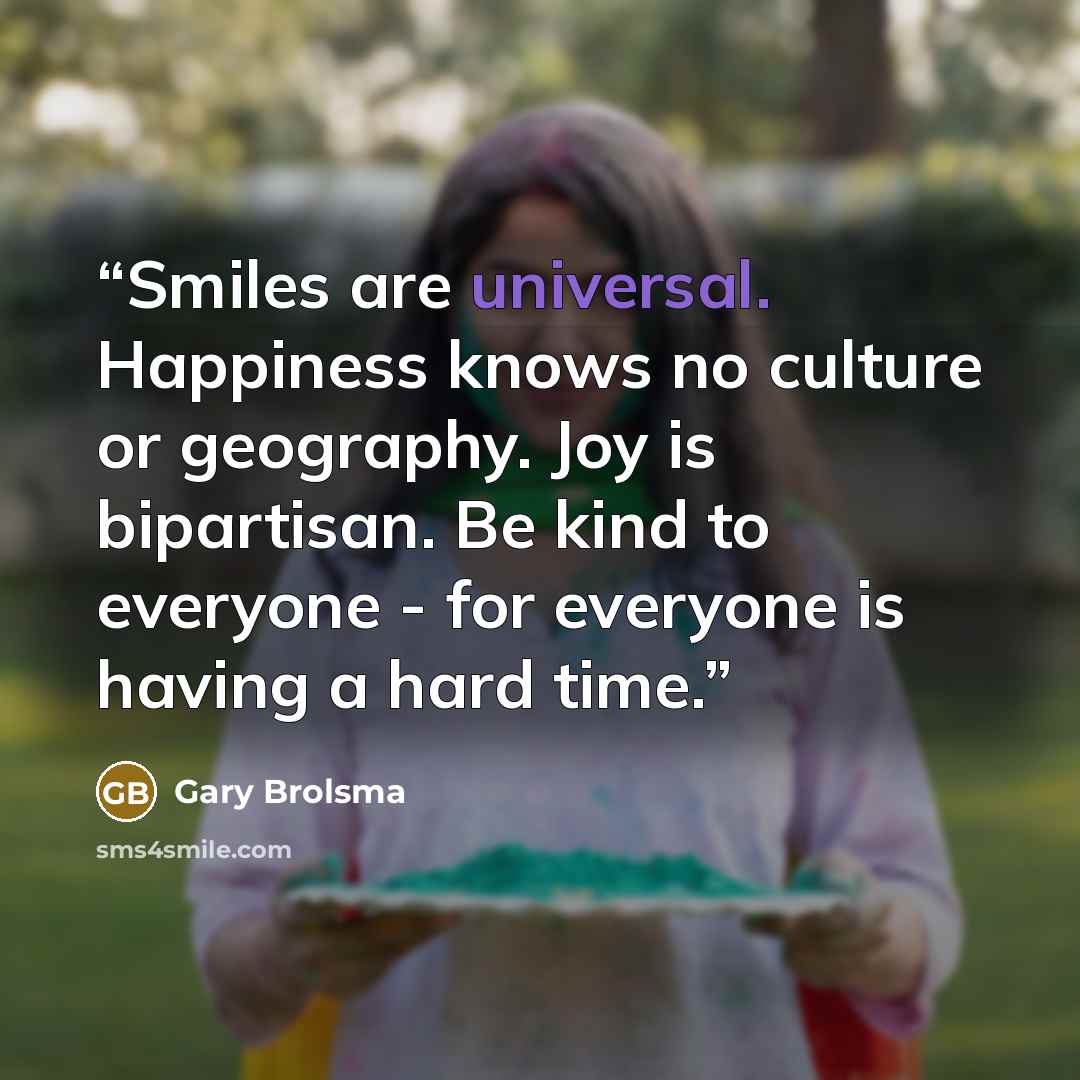 “Smiles are universal. Happiness knows no culture or geography. Joy is bipartisan. Be kind to everyone - for everyone is having a hard time.” quote by Gary Brolsma