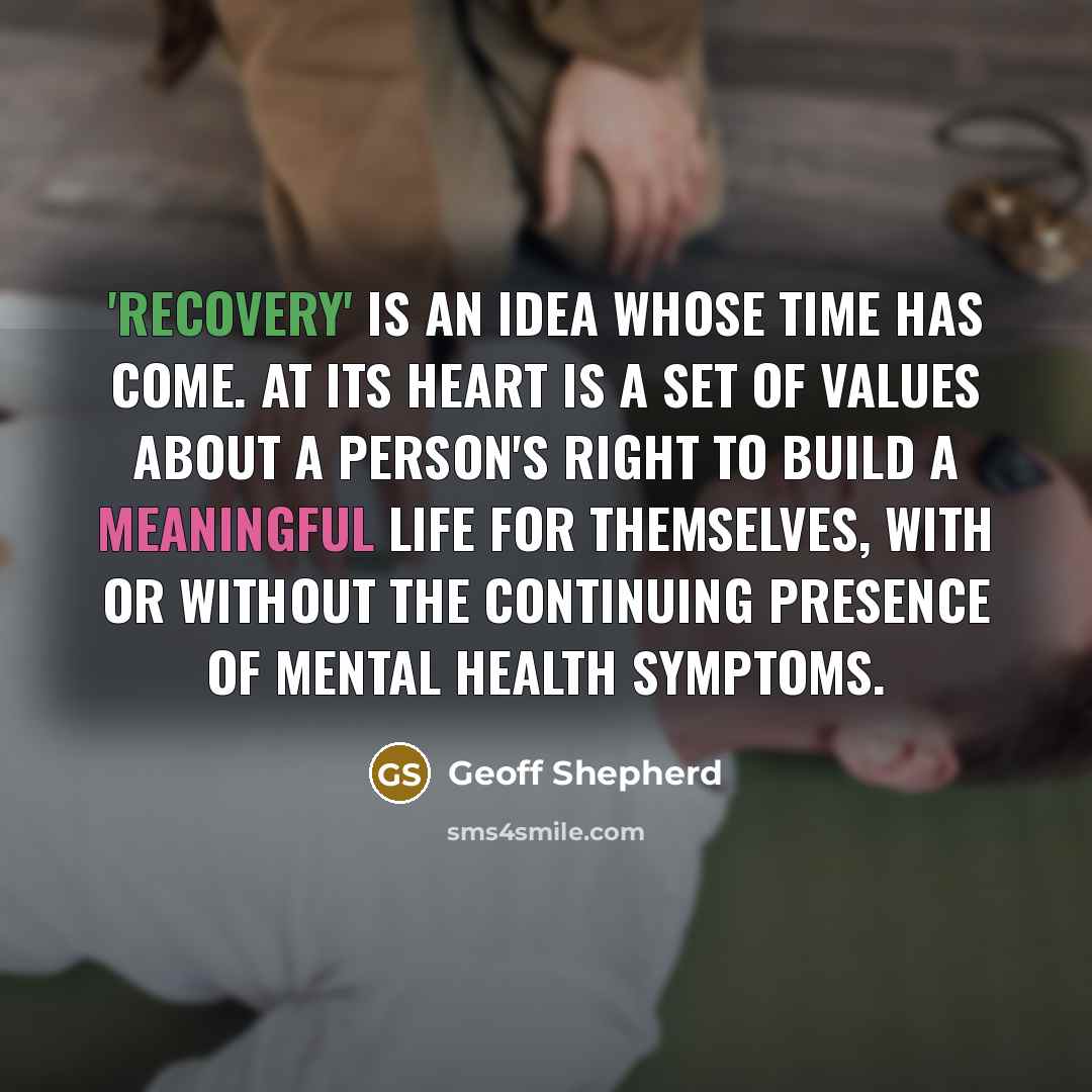 “'Recovery' is an idea whose time has come. At its heart is a set of values about a person's right to build a meaningful life for themselves, with or without the continuing presence of mental health symptoms.” quote by Geoff Shepherd