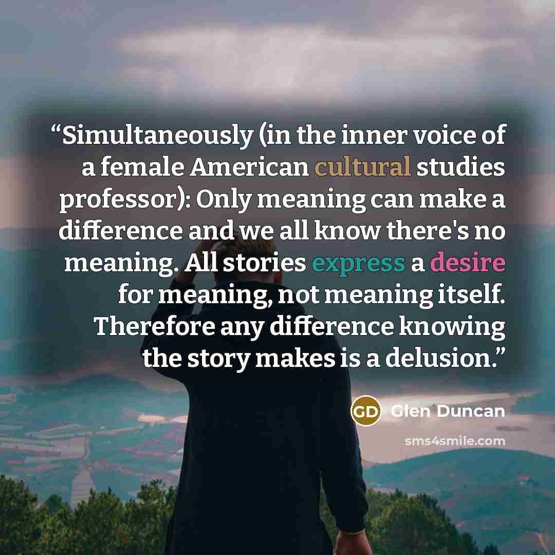 “Simultaneously (in the inner voice of a female American cultural studies professor): Only meaning can make a difference and we all know there's no meaning. All stories express a desire for meaning, not meaning itself. Therefore any difference knowing the story makes is a delusion.” quote by Glen Duncan