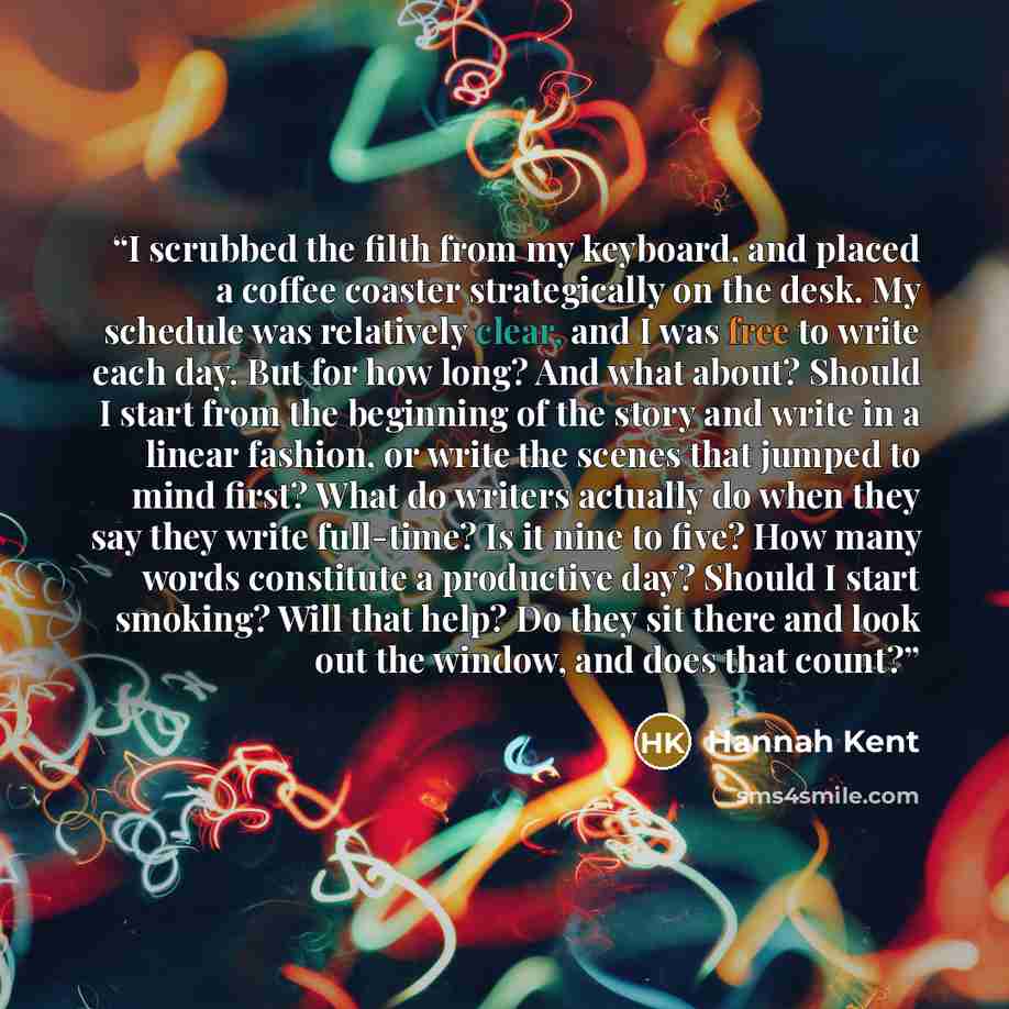 “I scrubbed the filth from my keyboard, and placed a coffee coaster strategically on the desk. My schedule was relatively clear, and I was free to write each day. But for how long? And what about? Should I start from the beginning of the story and write in a linear fashion, or write the scenes that…” quote by Hannah Kent