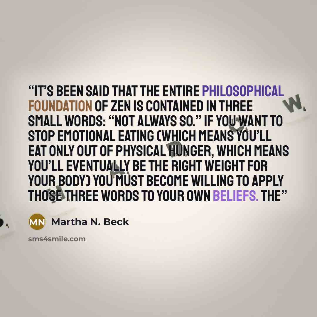 “It’s been said that the entire philosophical foundation of Zen is contained in three small words: “Not always so.” If you want to stop emotional eating (which means you’ll eat only out of physical hunger, which means you’ll eventually be the right weight for your body) you must become willing to…” quote by Martha N. Beck