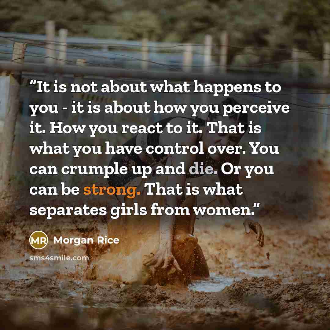 “It is not about what happens to you - it is about how you perceive it. How you react to it. That is what you have control over. You can crumple up and die. Or you can be strong. That is what separates girls from women.” quote by Morgan Rice