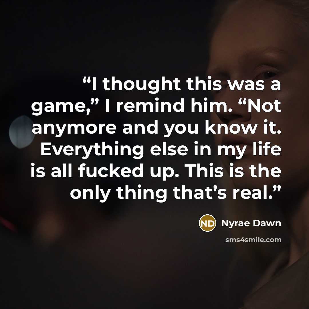 “I thought this was a game,” I remind him. “Not anymore and you know it. Everything else in my life is all fucked up. This is the only thing that’s real.” quote by Nyrae Dawn