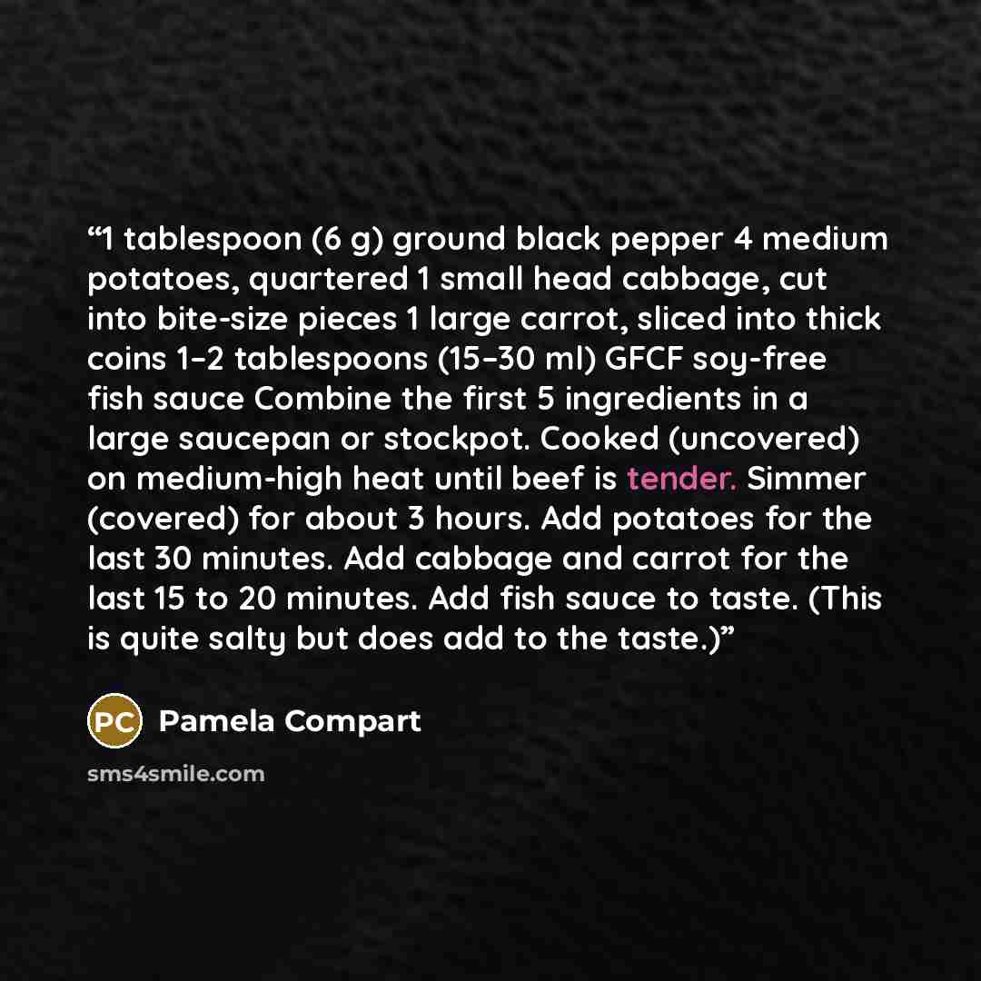 “1 tablespoon (6 g) ground black pepper 4 medium potatoes, quartered 1 small head cabbage, cut into bite-size pieces 1 large carrot, sliced into thick coins 1–2 tablespoons (15–30 ml) GFCF soy-free fish sauce Combine the first 5 ingredients in a large saucepan or stockpot. Cooked (uncovered) on…” quote by Pamela Compart