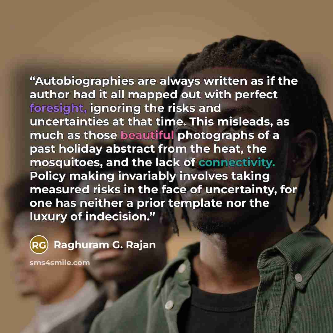 “Autobiographies are always written as if the author had it all mapped out with perfect foresight, ignoring the risks and uncertainties at that time. This misleads, as much as those beautiful photographs of a past holiday abstract from the heat, the mosquitoes, and the lack of connectivity. Policy…” quote by Raghuram G. Rajan
