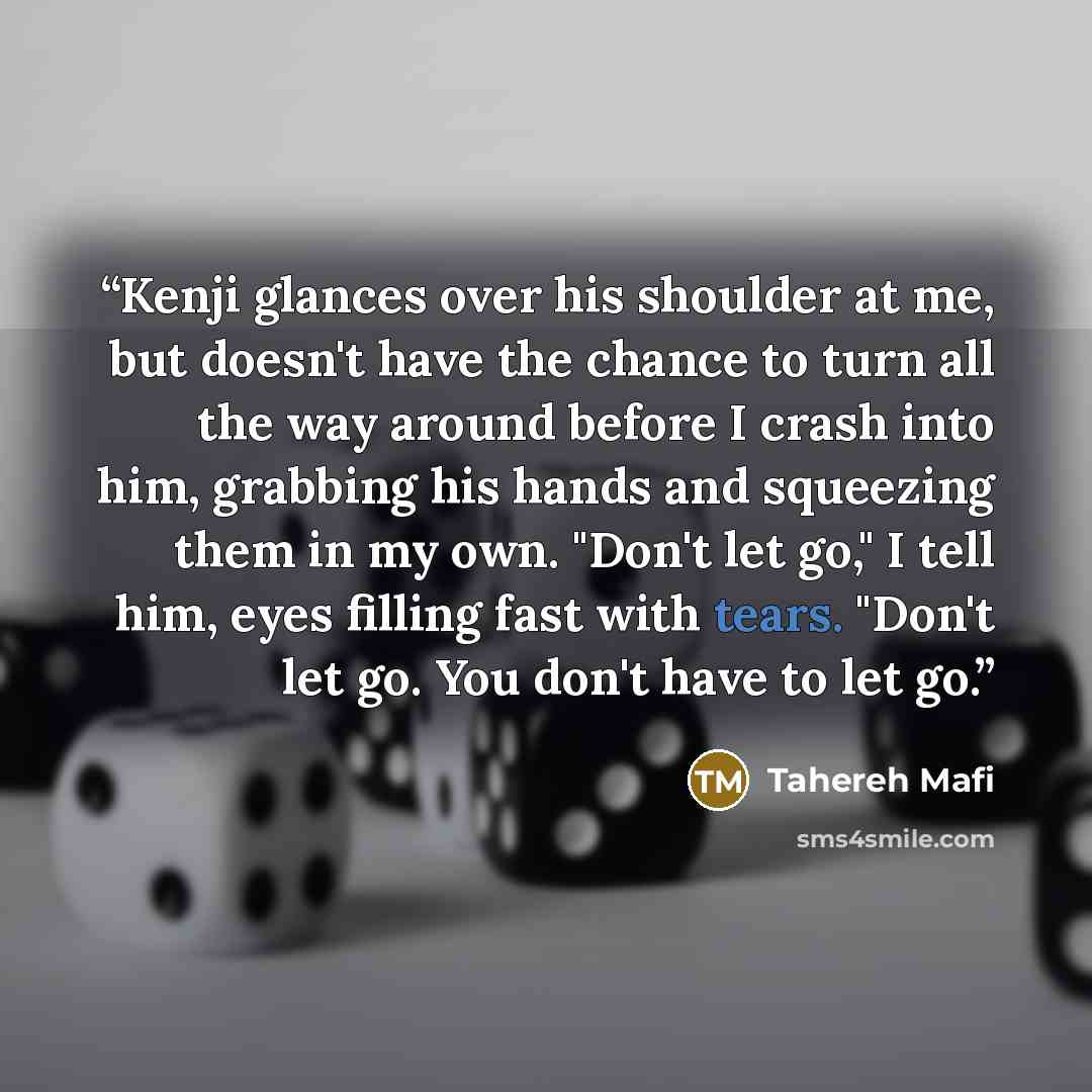 “Kenji glances over his shoulder at me, but doesn't have the chance to turn all the way around before I crash into him, grabbing his hands and squeezing them in my own. "Don't let go," I tell him, eyes filling fast with tears. "Don't let go. You don't have to let go.” quote by Tahereh Mafi