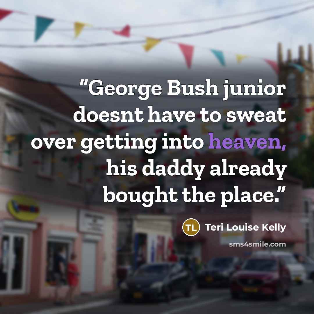 “George Bush junior doesnt have to sweat over getting into heaven, his daddy already bought the place.” quote by Teri Louise Kelly