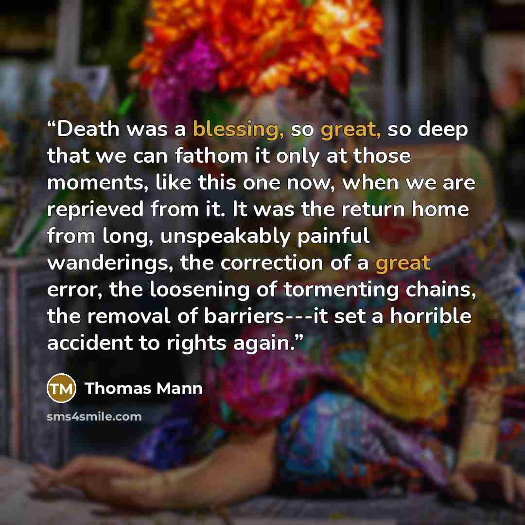 “Death was a blessing, so great, so deep that we can fathom it only at those moments, like this one now, when we are reprieved from it. It was the return home from long, unspeakably painful wanderings, the correction of a great error, the loosening of tormenting chains, the removal of barriers---it…” quote by Thomas Mann
