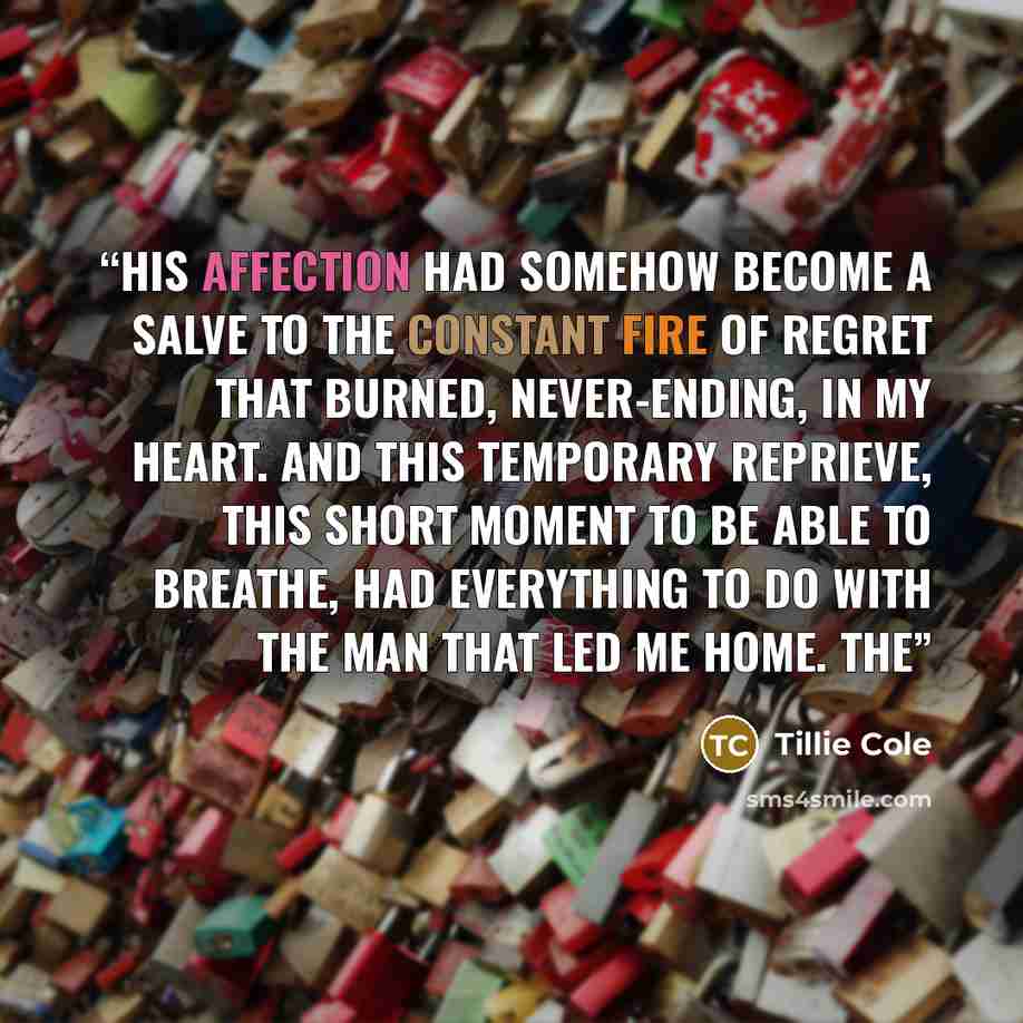 “His affection had somehow become a salve to the constant fire of regret that burned, never-ending, in my heart. And this temporary reprieve, this short moment to be able to breathe, had everything to do with the man that led me home. The” quote by Tillie Cole