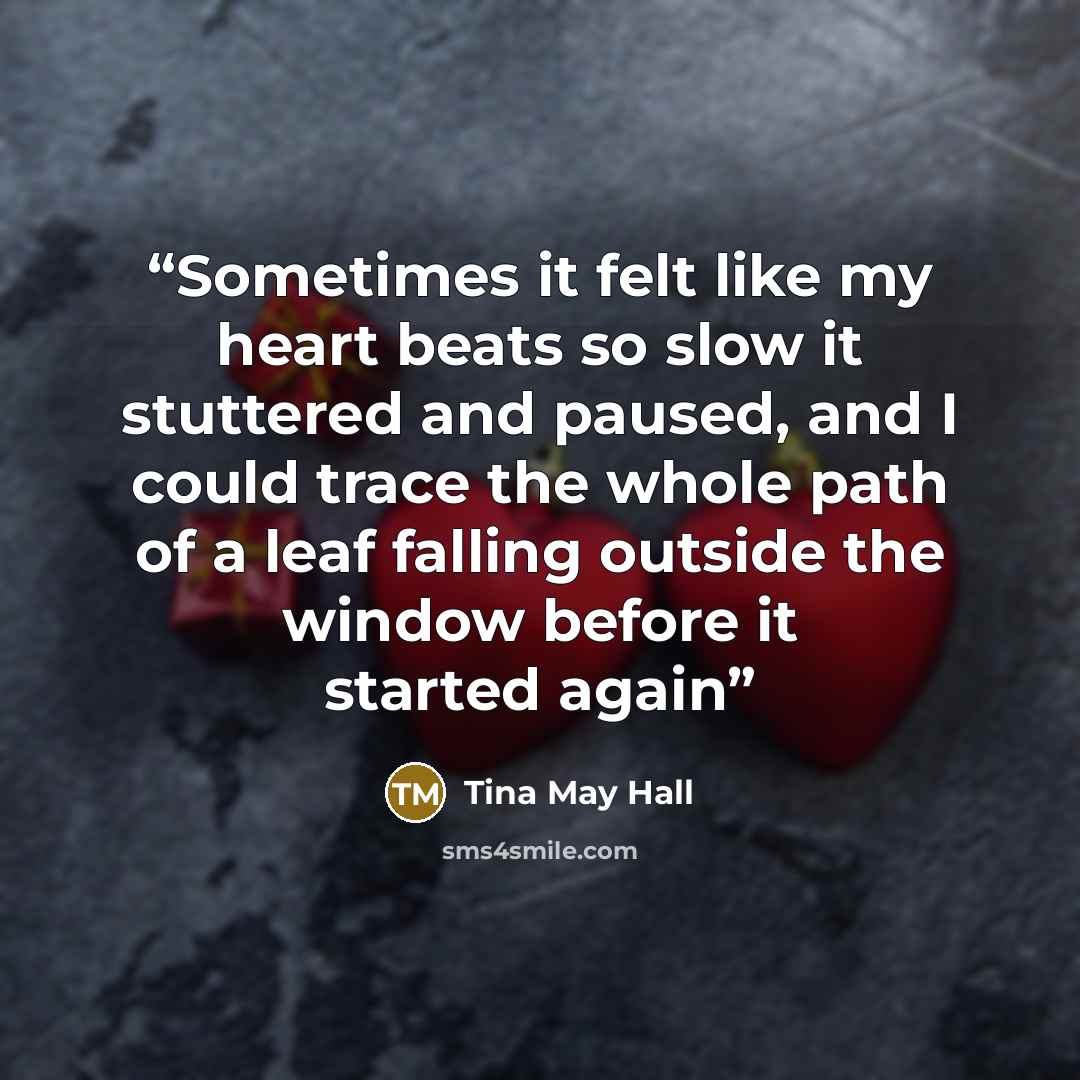 “Sometimes it felt like my heart beats so slow it stuttered and paused, and I could trace the whole path of a leaf falling outside the window before it started again” quote by Tina May Hall