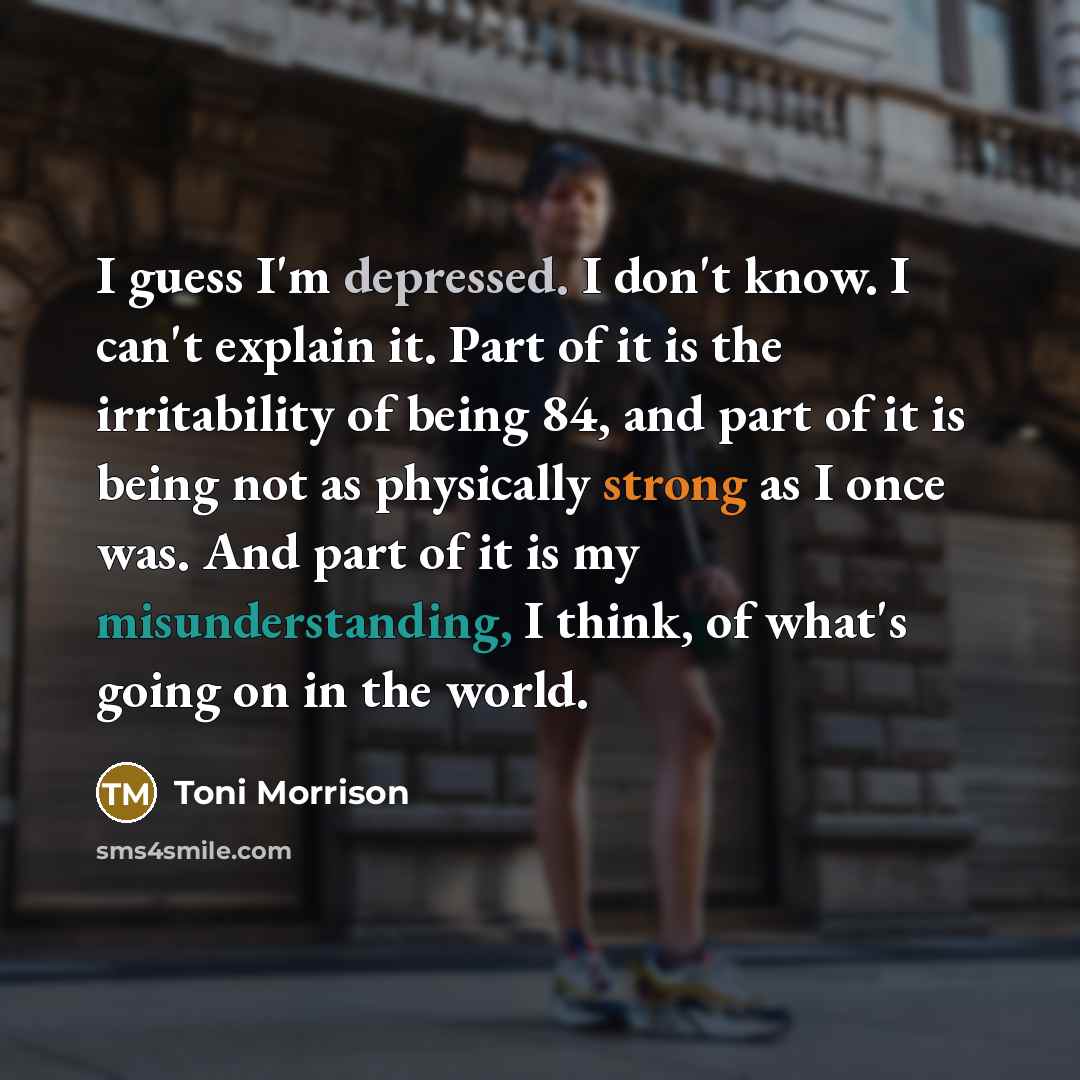 “I guess I'm depressed. I don't know. I can't explain it. Part of it is the irritability of being 84, and part of it is being not as physically strong as I once was. And part of it is my misunderstanding, I think, of what's going on in the world.” quote by Toni Morrison