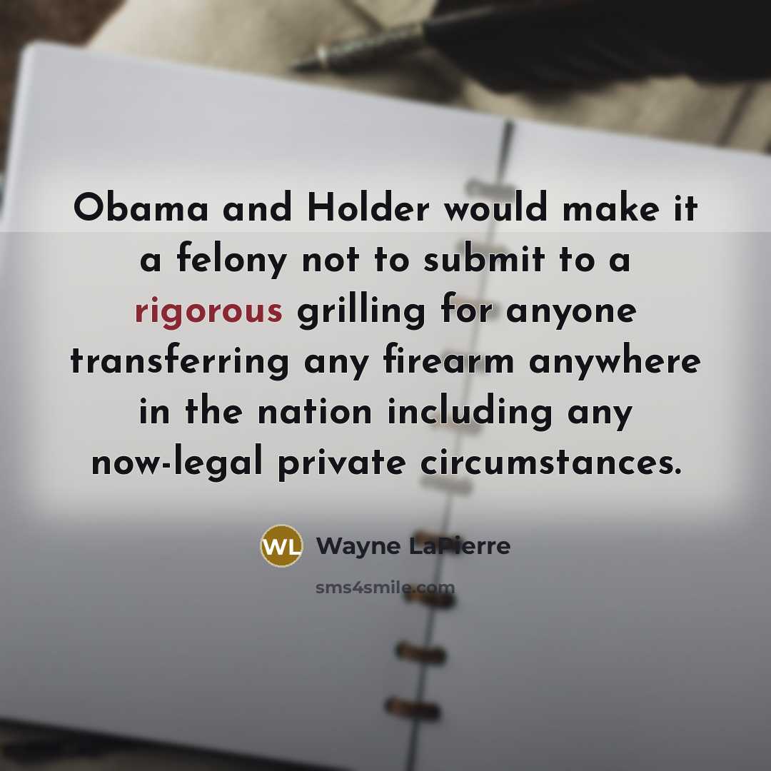 “Obama and Holder would make it a felony not to submit to a rigorous grilling for anyone transferring any firearm anywhere in the nation including any now-legal private circumstances.” quote by Wayne LaPierre