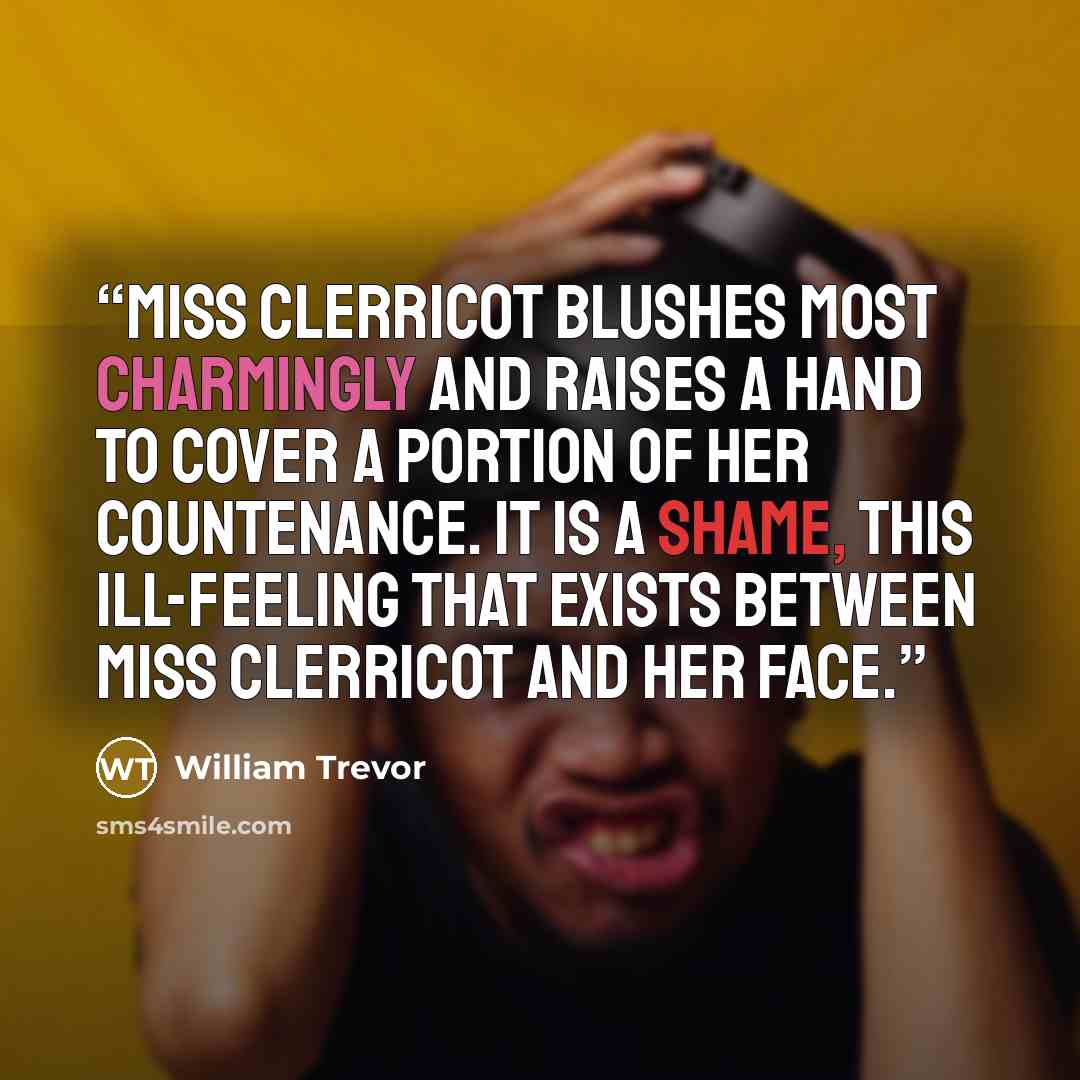 “Miss Clerricot blushes most charmingly and raises a hand to cover a portion of her countenance. It is a shame, this ill-feeling that exists between Miss Clerricot and her face.” quote by William Trevor