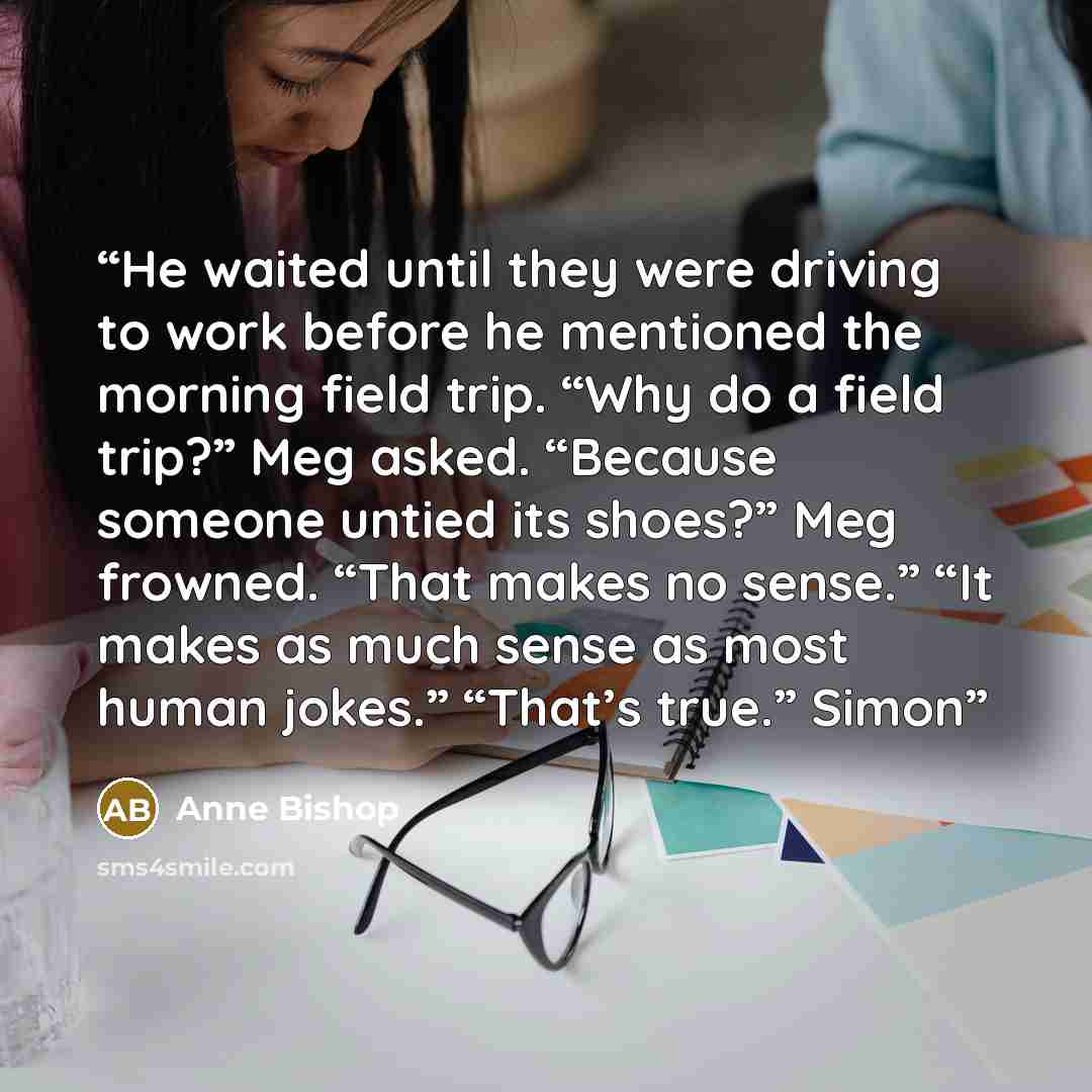 “He waited until they were driving to work before he mentioned the morning field trip. “Why do a field trip?” Meg asked. “Because someone untied its shoes?” Meg frowned. “That makes no sense.” “It makes as much sense as most human jokes.” “That’s true.” Simon” quote by Anne Bishop
