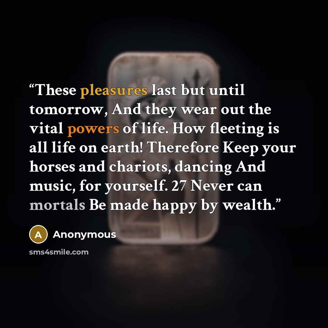 “These pleasures last but until tomorrow, And they wear out the vital powers of life. How fleeting is all life on earth! Therefore Keep your horses and chariots, dancing And music, for yourself. 27 Never can mortals Be made happy by wealth.” quote by Anonymous