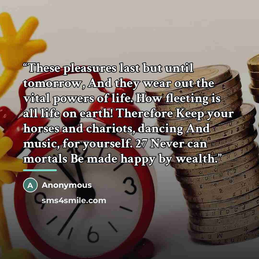 “These pleasures last but until tomorrow, And they wear out the vital powers of life. How fleeting is all life on earth! Therefore Keep your horses and chariots, dancing And music, for yourself. 27 Never can mortals Be made happy by wealth.” quote by Anonymous