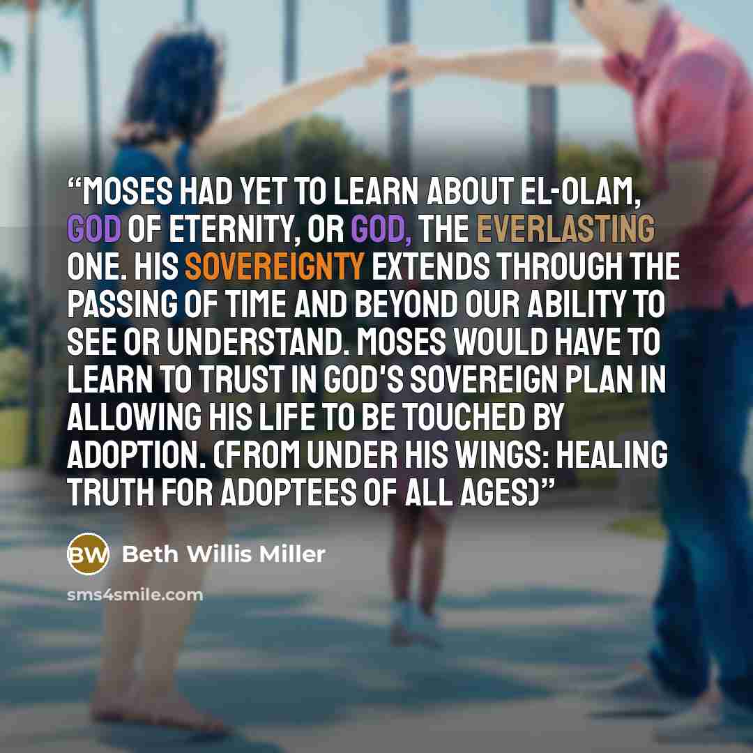 “Moses had yet to learn about El-Olam, God of eternity, or God, the Everlasting One. His sovereignty extends through the passing of time and beyond our ability to see or understand. Moses would have to learn to trust in God's sovereign plan in allowing his life to be touched by adoption. (from…” quote by Beth Willis Miller