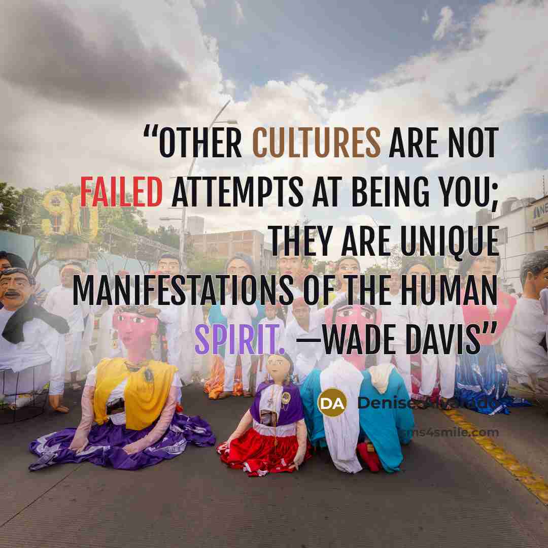 “Other cultures are not failed attempts at being you; they are unique manifestations of the human spirit. —Wade Davis” quote by Denise Alvarado