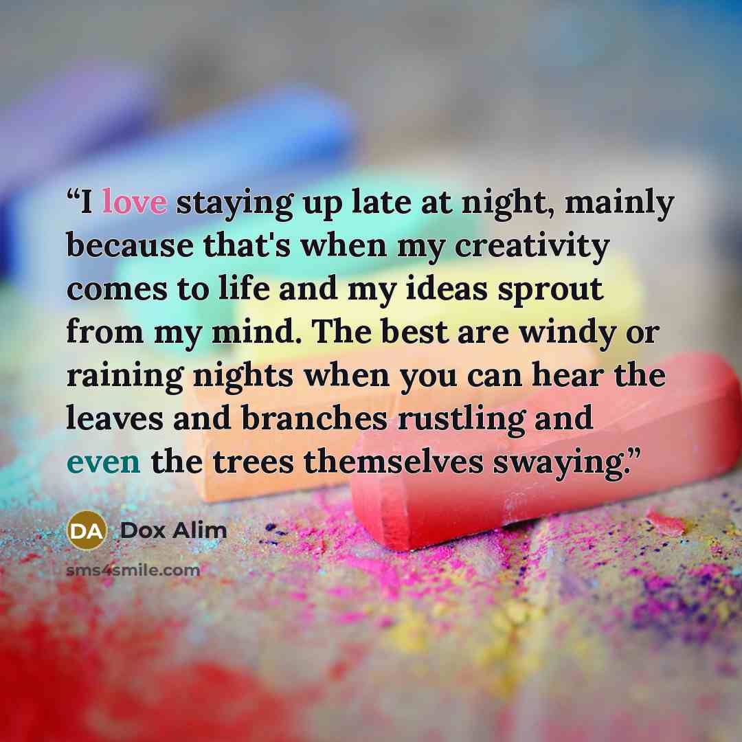 “I love staying up late at night, mainly because that's when my creativity comes to life and my ideas sprout from my mind. The best are windy or raining nights when you can hear the leaves and branches rustling and even the trees themselves swaying.” quote by Dox Alim